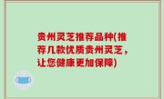 贵州灵芝推荐品种(推荐几款优质贵州灵芝，让您健康更加保障)