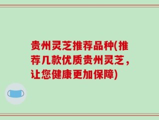 贵州灵芝推荐品种(推荐几款优质贵州灵芝，让您健康更加保障)