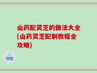 山药配灵芝的做法大全(山药灵芝配制教程全攻略)
