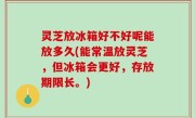 灵芝放冰箱好不好呢能放多久(能常温放灵芝，但冰箱会更好，存放期限长。)