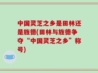 中国灵芝之乡是田林还是旌德(田林与旌德争夺“中国灵芝之乡”称号)