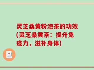 灵芝桑黄粉泡茶的功效(灵芝桑黄茶：提升免疫力，滋补身体)