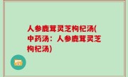人参鹿茸灵芝枸杞汤(中药汤：人参鹿茸灵芝枸杞汤)