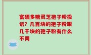 富硒多糖灵芝孢子粉投诉？几百块的孢子粉跟几千块的孢子粉有什么不同