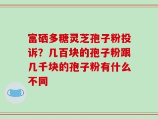 富硒多糖灵芝孢子粉投诉？几百块的孢子粉跟几千块的孢子粉有什么不同