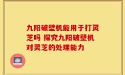 九阳破壁机能用于打灵芝吗 探究九阳破壁机对灵芝的处理能力