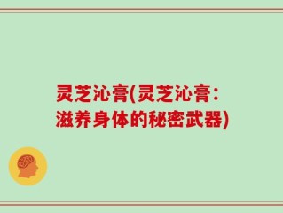灵芝沁膏(灵芝沁膏：滋养身体的秘密武器)