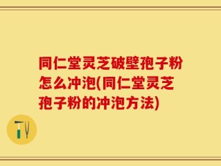 同仁堂灵芝破壁孢子粉怎么冲泡(同仁堂灵芝孢子粉的冲泡方法)