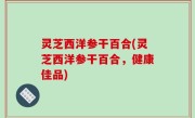 灵芝西洋参干百合(灵芝西洋参干百合，健康佳品)