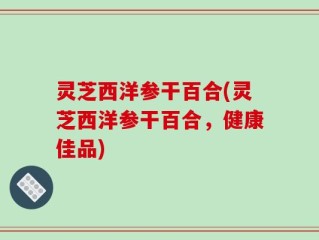灵芝西洋参干百合(灵芝西洋参干百合，健康佳品)