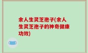 余人生灵芝孢子(余人生灵芝孢子的神奇健康功效)