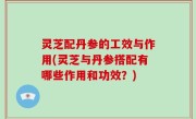 灵芝配丹参的工效与作用(灵芝与丹参搭配有哪些作用和功效？)