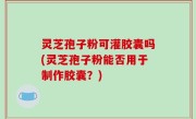 灵芝孢子粉可灌胶囊吗(灵芝孢子粉能否用于制作胶囊？)