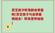 灵芝孢子粉发酵虫草菌粉(灵芝孢子与虫草菌相结合！粉末营养加倍)