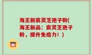 海王新宸灵芝孢子粉(海王新品：宸灵芝孢子粉，提升免疫力！)