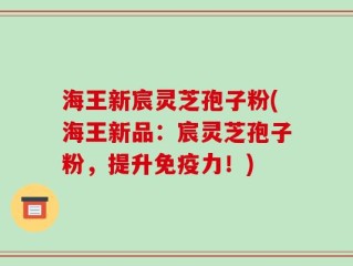 海王新宸灵芝孢子粉(海王新品：宸灵芝孢子粉，提升免疫力！)