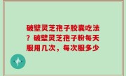 破壁灵芝孢子胶囊吃法？破壁灵芝孢子粉每天服用几次，每次服多少