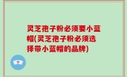 灵芝孢子粉必须要小蓝帽(灵芝孢子粉必须选择带小蓝帽的品牌)