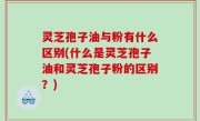 灵芝孢子油与粉有什么区别(什么是灵芝孢子油和灵芝孢子粉的区别？)