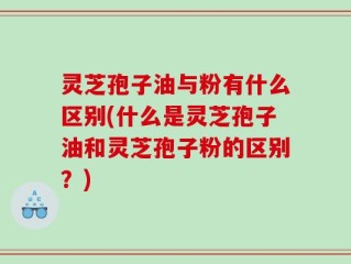 灵芝孢子油与粉有什么区别(什么是灵芝孢子油和灵芝孢子粉的区别？)
