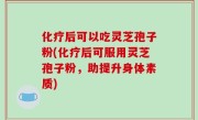 化疗后可以吃灵芝孢子粉(化疗后可服用灵芝孢子粉，助提升身体素质)