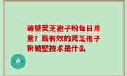 破壁灵芝孢子粉每日用量？最有效的灵芝孢子粉破壁技术是什么