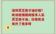 深圳灵芝孢子油价格？听说疫情期间很多人买灵芝孢子油，价格有没有升了很多呀