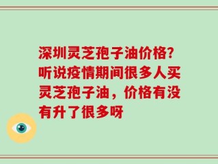 深圳灵芝孢子油价格？听说疫情期间很多人买灵芝孢子油，价格有没有升了很多呀