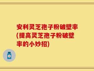 安利灵芝孢子粉破壁率(提高灵芝孢子粉破壁率的小妙招)
