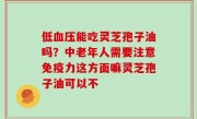 低血压能吃灵芝孢子油吗？中老年人需要注意免疫力这方面嘛灵芝孢子油可以不