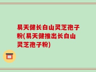 易天健长白山灵芝孢子粉(易天健推出长白山灵芝孢子粉)