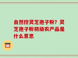 自然控灵芝孢子粉？灵芝孢子粉初级农产品是什么意思