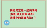 枸杞灵芝能一起炖汤吗(枸杞灵芝合用可否？汤炖中的正确方法！)