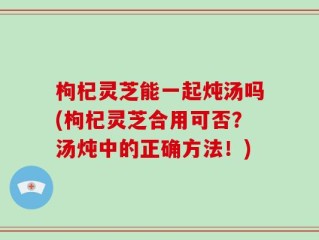 枸杞灵芝能一起炖汤吗(枸杞灵芝合用可否？汤炖中的正确方法！)
