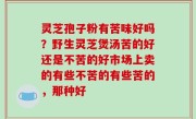 灵芝孢子粉有苦味好吗？野生灵芝煲汤苦的好还是不苦的好市场上卖的有些不苦的有些苦的，那种好