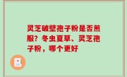 灵芝破壁孢子粉是否煎服？冬虫夏草、灵芝孢子粉，哪个更好