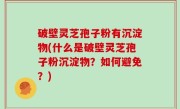 破壁灵芝孢子粉有沉淀物(什么是破壁灵芝孢子粉沉淀物？如何避免？)
