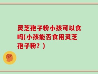 灵芝孢子粉小孩可以食吗(小孩能否食用灵芝孢子粉？)