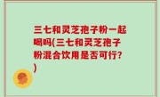 三七和灵芝孢子粉一起喝吗(三七和灵芝孢子粉混合饮用是否可行？)