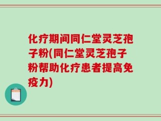 化疗期间同仁堂灵芝孢子粉(同仁堂灵芝孢子粉帮助化疗患者提高免疫力)