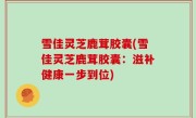 雪佳灵芝鹿茸胶囊(雪佳灵芝鹿茸胶囊：滋补健康一步到位)