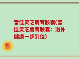 雪佳灵芝鹿茸胶囊(雪佳灵芝鹿茸胶囊：滋补健康一步到位)
