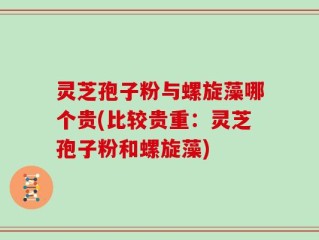 灵芝孢子粉与螺旋藻哪个贵(比较贵重：灵芝孢子粉和螺旋藻)