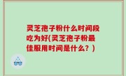 灵芝孢子粉什么时间段吃为好(灵芝孢子粉最佳服用时间是什么？)