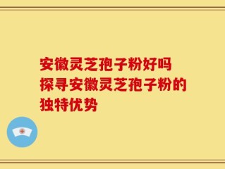 安徽灵芝孢子粉好吗 探寻安徽灵芝孢子粉的独特优势