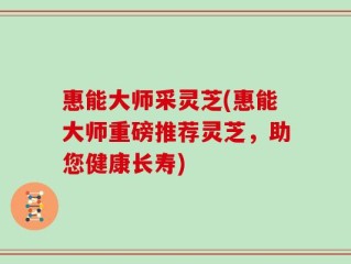 惠能大师采灵芝(惠能大师重磅推荐灵芝，助您健康长寿)