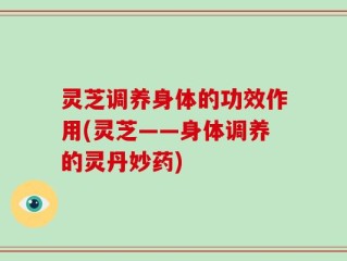 灵芝调养身体的功效作用(灵芝——身体调养的灵丹妙药)