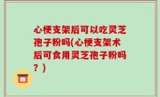 心梗支架后可以吃灵芝孢子粉吗(心梗支架术后可食用灵芝孢子粉吗？)