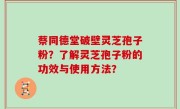 蔡同德堂破壁灵芝孢子粉？了解灵芝孢子粉的功效与使用方法？