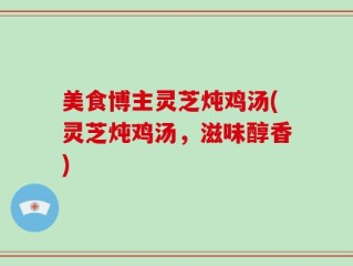 美食博主灵芝炖鸡汤(灵芝炖鸡汤，滋味醇香)